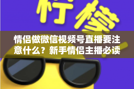 情侣做微信视频号直播要注意什么？新手情侣主播必读的全方位实战指南