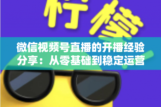 微信视频号直播的开播经验分享:从零基础到稳定运营的实战全攻略 微信视频号直播的开播经验分享:从零基础到稳定运营的实战全攻略
