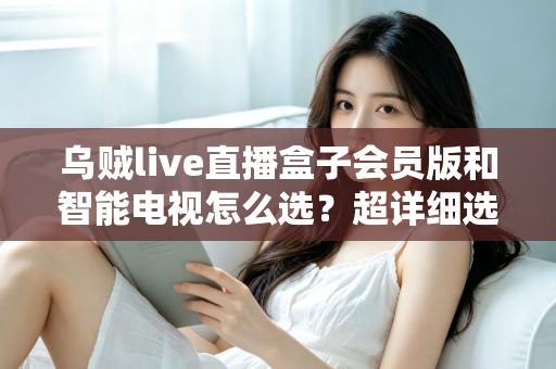 乌贼live直播盒子会员版和智能电视怎么选？超详细选购指南帮你彻底搞懂