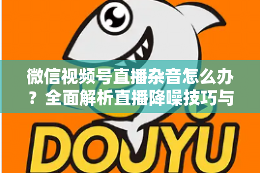 微信视频号直播杂音怎么办?全面解析直播降噪技巧与解决方案,让你的直播声音清晰专业 微信视频号直播杂音怎么办?全面解析直播降噪技巧与解决方案,让你的直播声音清晰专业