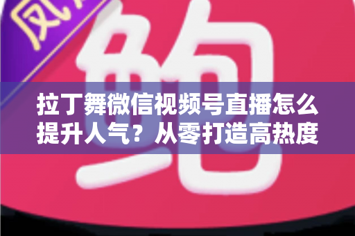 拉丁舞微信视频号直播怎么提升人气？从零打造高热度舞蹈直播间的实战指南