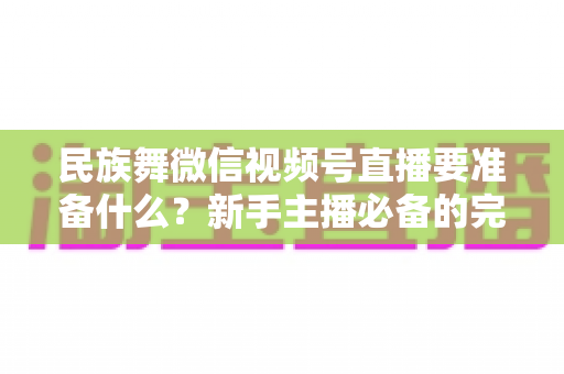 民族舞微信视频号直播要准备什么？新手主播必备的完整筹备清单与实战指南