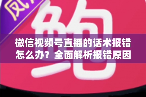 微信视频号直播的话术报错怎么办？全面解析报错原因与实用解决方案
