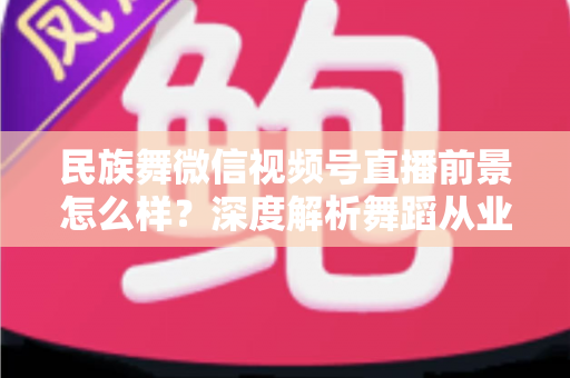 民族舞微信视频号直播前景怎么样？深度解析舞蹈从业者的新机遇与变现路径