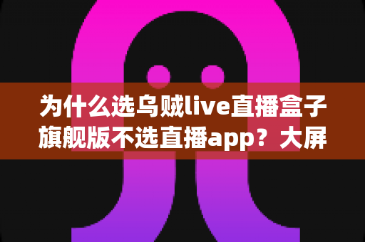 为什么选乌贼live直播盒子旗舰版不选直播app?大屏高清观影与家庭娱乐体验的全面升级之选 为什么选乌贼live直播盒子旗舰版不选直播app?大屏高清观影与家庭娱乐体验的全面升级之选