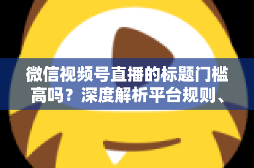 微信视频号直播的标题门槛高吗？深度解析平台规则、审核标准与爆款标题创作技巧