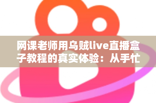 网课老师用乌贼live直播盒子教程的真实体验：从手忙脚乱到从容开播的全记录