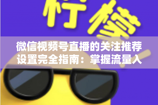 微信视频号直播的关注推荐设置完全指南：掌握流量入口，让你的直播间人气翻倍