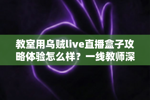 教室用乌贼live直播盒子攻略体验怎么样?一线教师深度测评与实用全攻略 教室用乌贼live直播盒子攻略体验怎么样?一线教师深度测评与实用全攻略