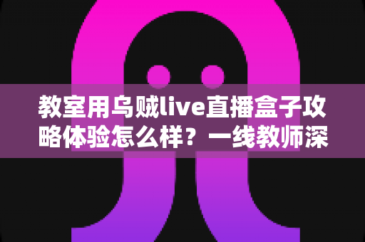 教室用乌贼live直播盒子攻略体验怎么样？一线教师深度测评与实用全攻略