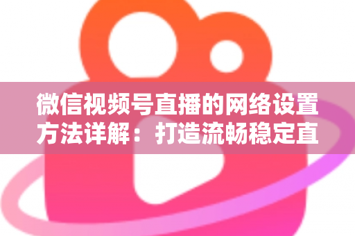 微信视频号直播的网络设置方法详解：打造流畅稳定直播的完整指南
