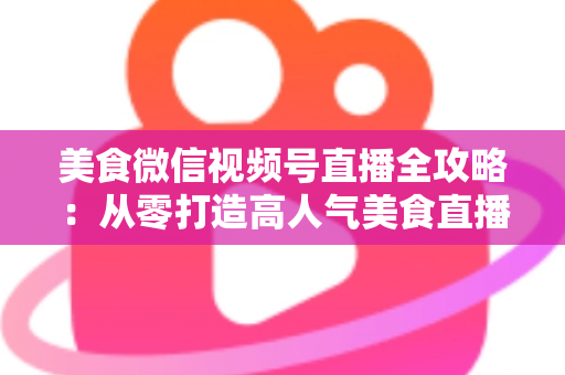 美食微信视频号直播全攻略：从零打造高人气美食直播间的实战指南