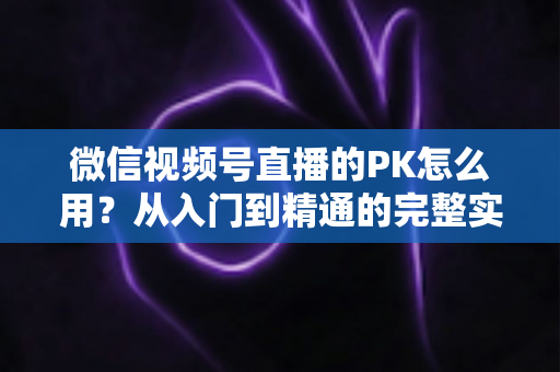 微信视频号直播的PK怎么用？从入门到精通的完整实战指南