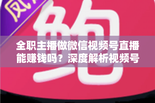 全职主播做微信视频号直播能赚钱吗？深度解析视频号直播变现前景、真实收入与全职创业实战指南
