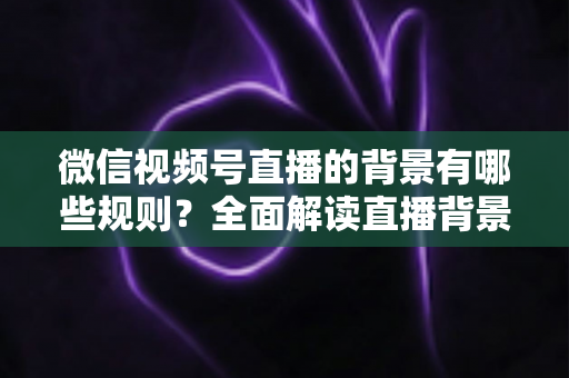 微信视频号直播的背景有哪些规则？全面解读直播背景合规要求与实用搭建指南