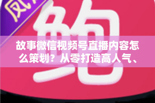 故事微信视频号直播内容怎么策划？从零打造高人气、高转化直播的实战指南