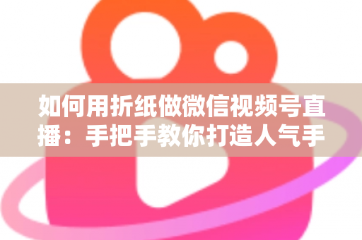 如何用折纸做微信视频号直播：手把手教你打造人气手工直播间的完整攻略