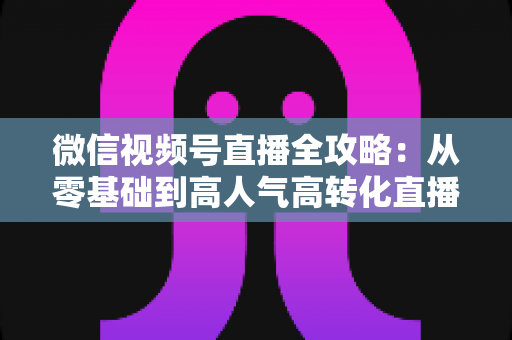 微信视频号直播全攻略：从零基础到高人气高转化直播间的实战运营手册