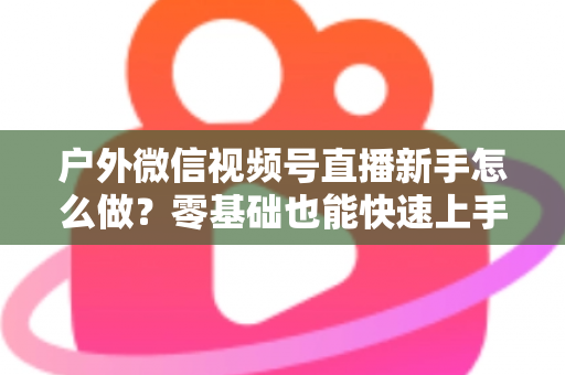 户外微信视频号直播新手怎么做?零基础也能快速上手的完整实战攻略 户外微信视频号直播新手怎么做?零基础也能快速上手的完整实战攻略