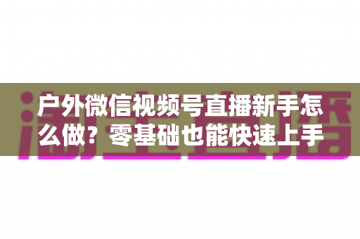 户外微信视频号直播新手怎么做?零基础也能快速上手的完整实战攻略 户外微信视频号直播新手怎么做?零基础也能快速上手的完整实战攻略
