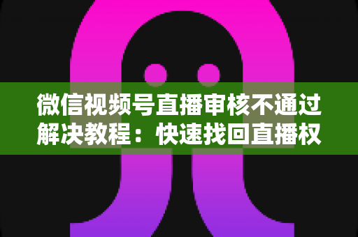 微信视频号直播审核不通过解决教程：快速找回直播权限的保姆级完整指南