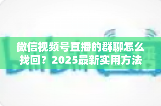 微信视频号直播的群聊怎么找回？2025最新实用方法与避坑指南全解析