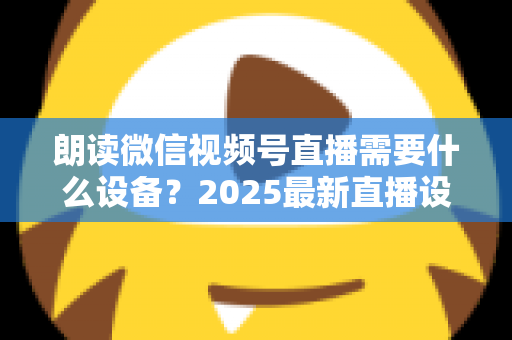 朗读微信视频号直播需要什么设备？2025最新直播设备全攻略与高性价比选购指南