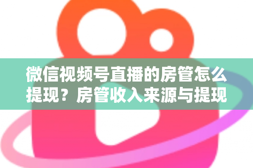 微信视频号直播的房管怎么提现？房管收入来源与提现流程全面解析