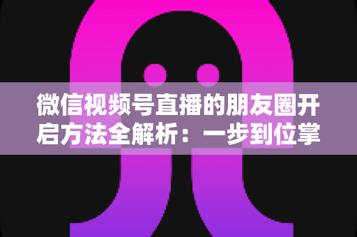微信视频号直播的朋友圈开启方法全解析：一步到位掌握直播分享与曝光技巧