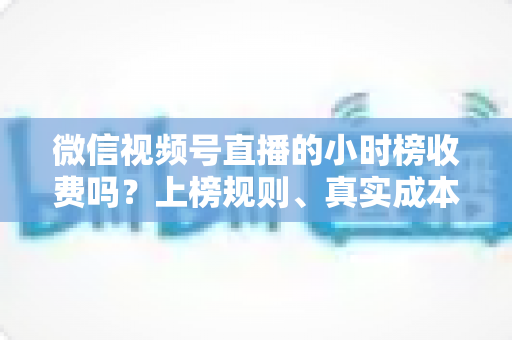 微信视频号直播的小时榜收费吗？上榜规则、真实成本与免费冲榜攻略一文讲清