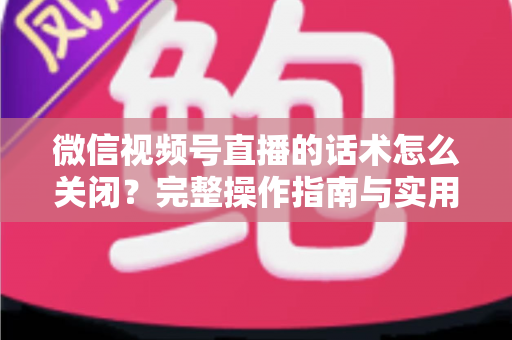 微信视频号直播的话术怎么关闭？完整操作指南与实用技巧分享