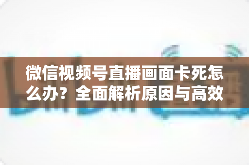 微信视频号直播画面卡死怎么办？全面解析原因与高效解决方案