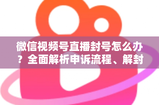 微信视频号直播封号怎么办？全面解析申诉流程、解封技巧与预防指南