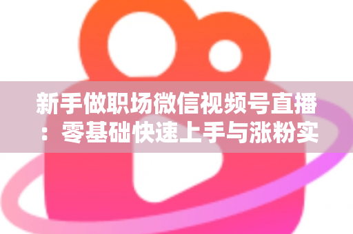 新手做职场微信视频号直播：零基础快速上手与涨粉实战全攻略
