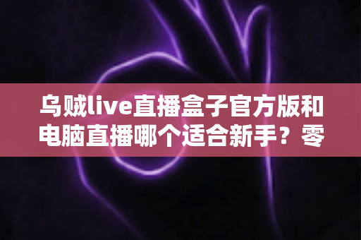 乌贼live直播盒子官方版和电脑直播哪个适合新手?零基础主播入门选型全攻略 乌贼live直播盒子官方版和电脑直播哪个适合新手?零基础主播入门选型全攻略