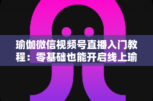瑜伽微信视频号直播入门教程：零基础也能开启线上瑜伽课堂的实战指南