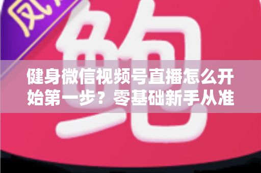 健身微信视频号直播怎么开始第一步？零基础新手从准备到开播的完整实操指南