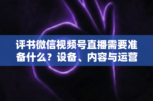 评书微信视频号直播需要准备什么?设备、内容与运营全流程实用指南 评书微信视频号直播需要准备什么?设备、内容与运营全流程实用指南