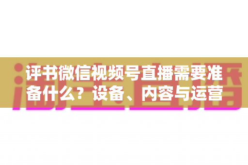 评书微信视频号直播需要准备什么?设备、内容与运营全流程实用指南 评书微信视频号直播需要准备什么?设备、内容与运营全流程实用指南