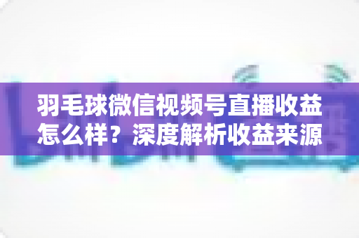 羽毛球微信视频号直播收益怎么样？深度解析收益来源、真实水平与涨粉变现全攻略