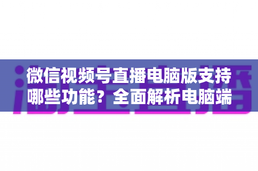 微信视频号直播电脑版支持哪些功能？全面解析电脑端直播核心功能与实用指南