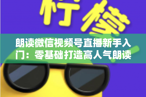 朗读微信视频号直播新手入门:零基础打造高人气朗读直播间的完整指南 朗读微信视频号直播新手入门:零基础打造高人气朗读直播间的完整指南