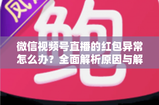 微信视频号直播的红包异常怎么办？全面解析原因与解决方案，让你的直播互动不掉线