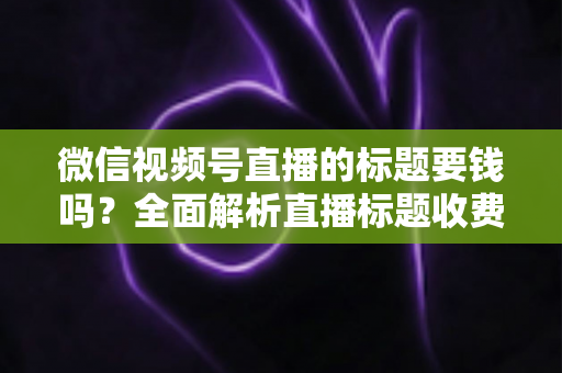 微信视频号直播的标题要钱吗?全面解析直播标题收费真相与免费高点击率写法 微信视频号直播的标题要钱吗?全面解析直播标题收费真相与免费高点击率写法