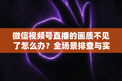微信视频号直播的画质不见了怎么办?全场景排查与实用解决指南 微信视频号直播的画质不见了怎么办?全场景排查与实用解决指南