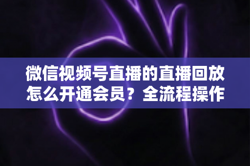 微信视频号直播的直播回放怎么开通会员？全流程操作指南与变现技巧详解