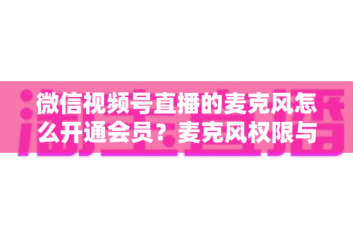 微信视频号直播的麦克风怎么开通会员?麦克风权限与会员功能开通全流程指南 微信视频号直播的麦克风怎么开通会员?麦克风权限与会员功能开通全流程指南