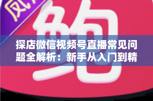 探店微信视频号直播常见问题全解析：新手从入门到精通的实用避坑指南