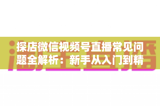 探店微信视频号直播常见问题全解析：新手从入门到精通的实用避坑指南