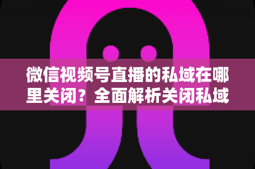 微信视频号直播的私域在哪里关闭？全面解析关闭私域入口的详细步骤与注意事项